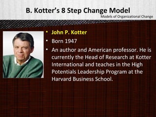 B. Kotter’s 8 Step Change Model
• John P. Kotter
• Born 1947
• An author and American professor. He is
currently the Head of Research at Kotter
International and teaches in the High
Potentials Leadership Program at the
Harvard Business School.
Models of Organizational Change
 