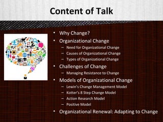 Content of Talk
• Why Change?
• Organizational Change
– Need for Organizational Change
– Causes of Organizational Change
– Types of Organizational Change
• Challenges of Change
– Managing Resistance to Change
• Models of Organizational Change
– Lewin’s Change Management Model
– Kotter’s 8 Step Change Model
– Action Research Model
– Positive Model
• Organizational Renewal: Adapting to Change
 