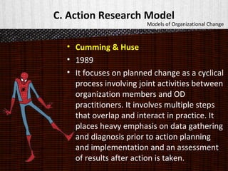 C. Action Research Model
• Cumming & Huse
• 1989
• It focuses on planned change as a cyclical
process involving joint activities between
organization members and OD
practitioners. It involves multiple steps
that overlap and interact in practice. It
places heavy emphasis on data gathering
and diagnosis prior to action planning
and implementation and an assessment
of results after action is taken.
Models of Organizational Change
 