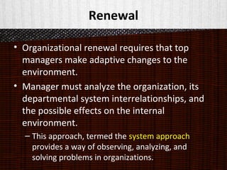 Renewal
• Organizational renewal requires that top
managers make adaptive changes to the
environment.
• Manager must analyze the organization, its
departmental system interrelationships, and
the possible effects on the internal
environment.
– This approach, termed the system approach
provides a way of observing, analyzing, and
solving problems in organizations.
 