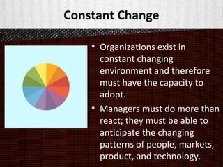 Constant Change
• Organizations exist in
constant changing
environment and therefore
must have the capacity to
adopt.
• Managers must do more than
react; they must be able to
anticipate the changing
patterns of people, markets,
product, and technology.
 