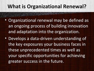 What is Organizational Renewal?
• Organizational renewal may be defined as
an ongoing process of building innovation
and adaptation into the organization.
• Develops a data-driven understanding of
the key exposures your business faces in
these unprecedented times as well as
your specific opportunities for achieving
greater success in the future.
 