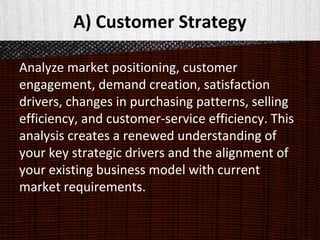 A) Customer Strategy
Analyze market positioning, customer
engagement, demand creation, satisfaction
drivers, changes in purchasing patterns, selling
efficiency, and customer-service efficiency. This
analysis creates a renewed understanding of
your key strategic drivers and the alignment of
your existing business model with current
market requirements.
 