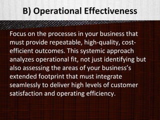B) Operational Effectiveness
Focus on the processes in your business that
must provide repeatable, high-quality, cost-
efficient outcomes. This systemic approach
analyzes operational fit, not just identifying but
also assessing the areas of your business’s
extended footprint that must integrate
seamlessly to deliver high levels of customer
satisfaction and operating efficiency.
 