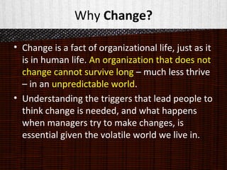 Why Change?
• Change is a fact of organizational life, just as it
is in human life. An organization that does not
change cannot survive long – much less thrive
– in an unpredictable world.
• Understanding the triggers that lead people to
think change is needed, and what happens
when managers try to make changes, is
essential given the volatile world we live in.
 
