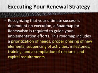 Executing Your Renewal Strategy
• Recognizing that your ultimate success is
dependent on execution, a Roadmap for
Renewalsm is required to guide your
implementation efforts. This roadmap includes
a prioritization of needs, proper phasing of new
elements, sequencing of activities, milestones,
training, and a compilation of resource and
capital requirements.
 