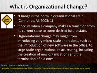 What is Organizational Change?
• “Change is the norm in organizational life.”
(Connor et. Al. 2003: 1)
• It occurs when a company makes a transition from
its current state to some desired future state.
• Organizational change may range from
introducing very micro-scale alterations, such as
the introduction of new software in the office, to
large-scale organizational restructuring, including
the creation of new organizations and the
termination of old ones.
Managing Organisational Change, 2011 – Centre for Financial and Management Studies, SOAS, University of London
 