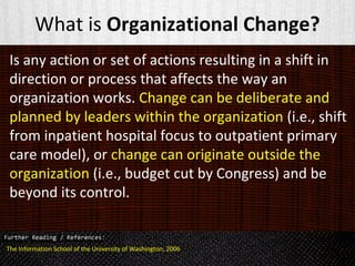 What is Organizational Change?
Is any action or set of actions resulting in a shift in
direction or process that affects the way an
organization works. Change can be deliberate and
planned by leaders within the organization (i.e., shift
from inpatient hospital focus to outpatient primary
care model), or change can originate outside the
organization (i.e., budget cut by Congress) and be
beyond its control.
The Information School of the University of Washington, 2006
 