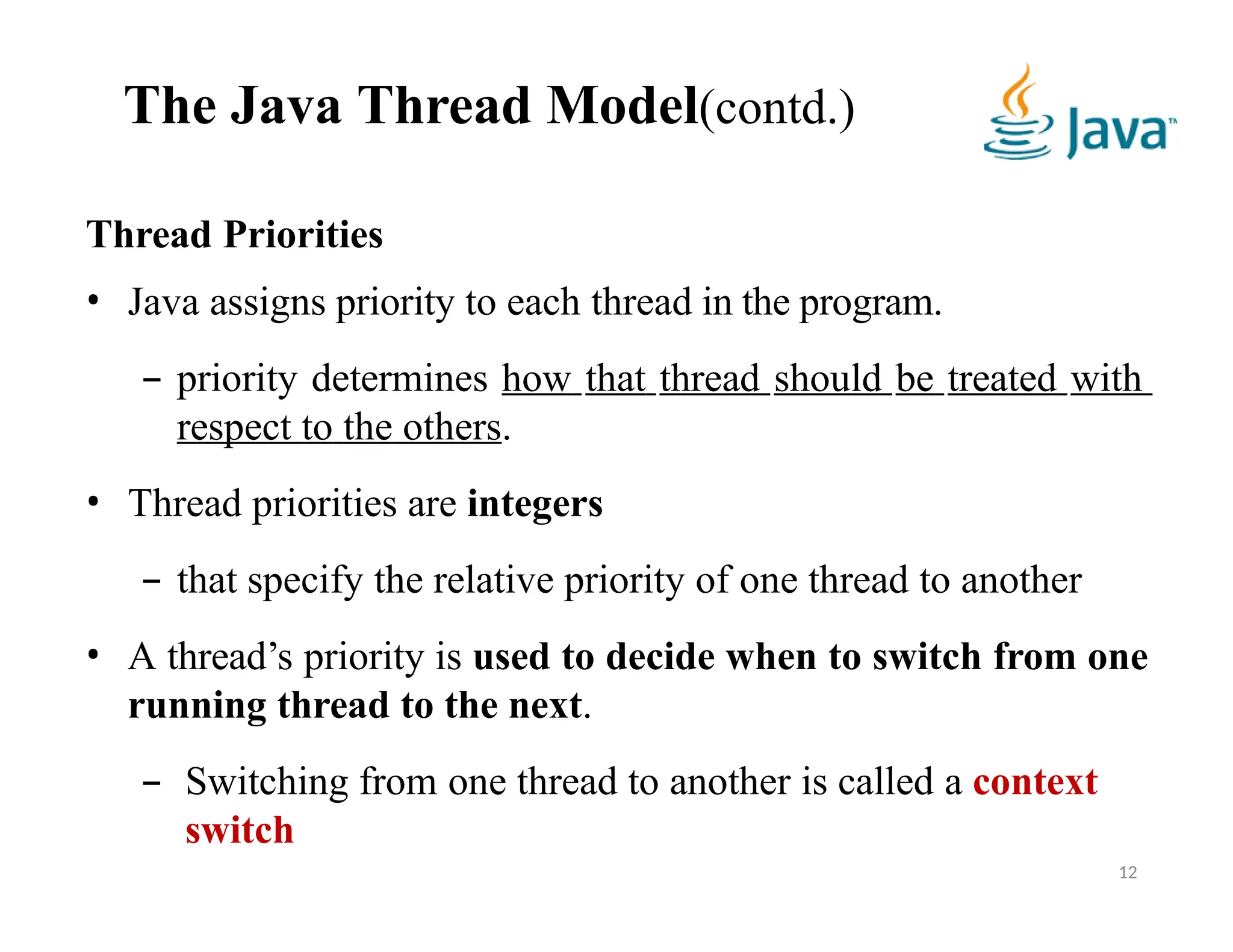 The Java Thread Model(contd.)
12
Thread Priorities
• Java assigns priority to each thread in the program.
– priority determines how that thread should be treated with
respect to the others.
• Thread priorities are integers
– that specify the relative priority of one thread to another
• A thread’s priority is used to decide when to switch from one
running thread to the next.
– Switching from one thread to another is called a context
switch
 