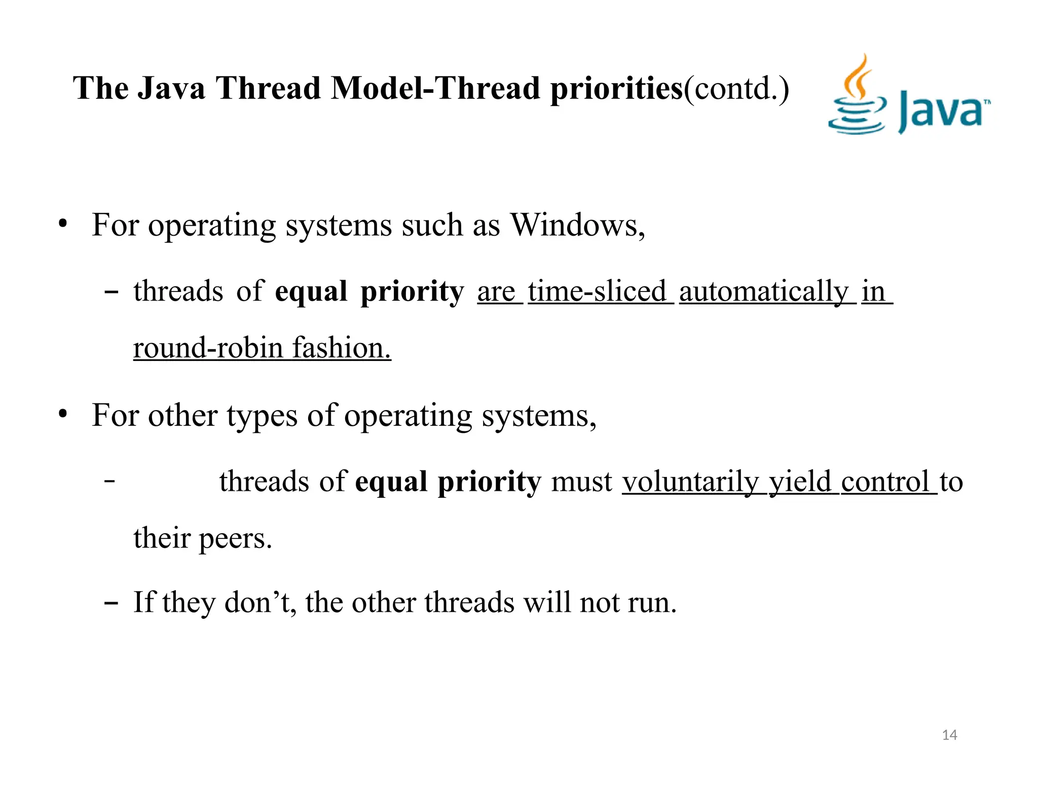 • For operating systems such as Windows,
– threads of equal priority are time-sliced automatically in
round-robin fashion.
• For other types of operating systems,
– threads of equal priority must voluntarily yield control to
their peers.
– If they don’t, the other threads will not run.
14
The Java Thread Model-Thread priorities(contd.)
 