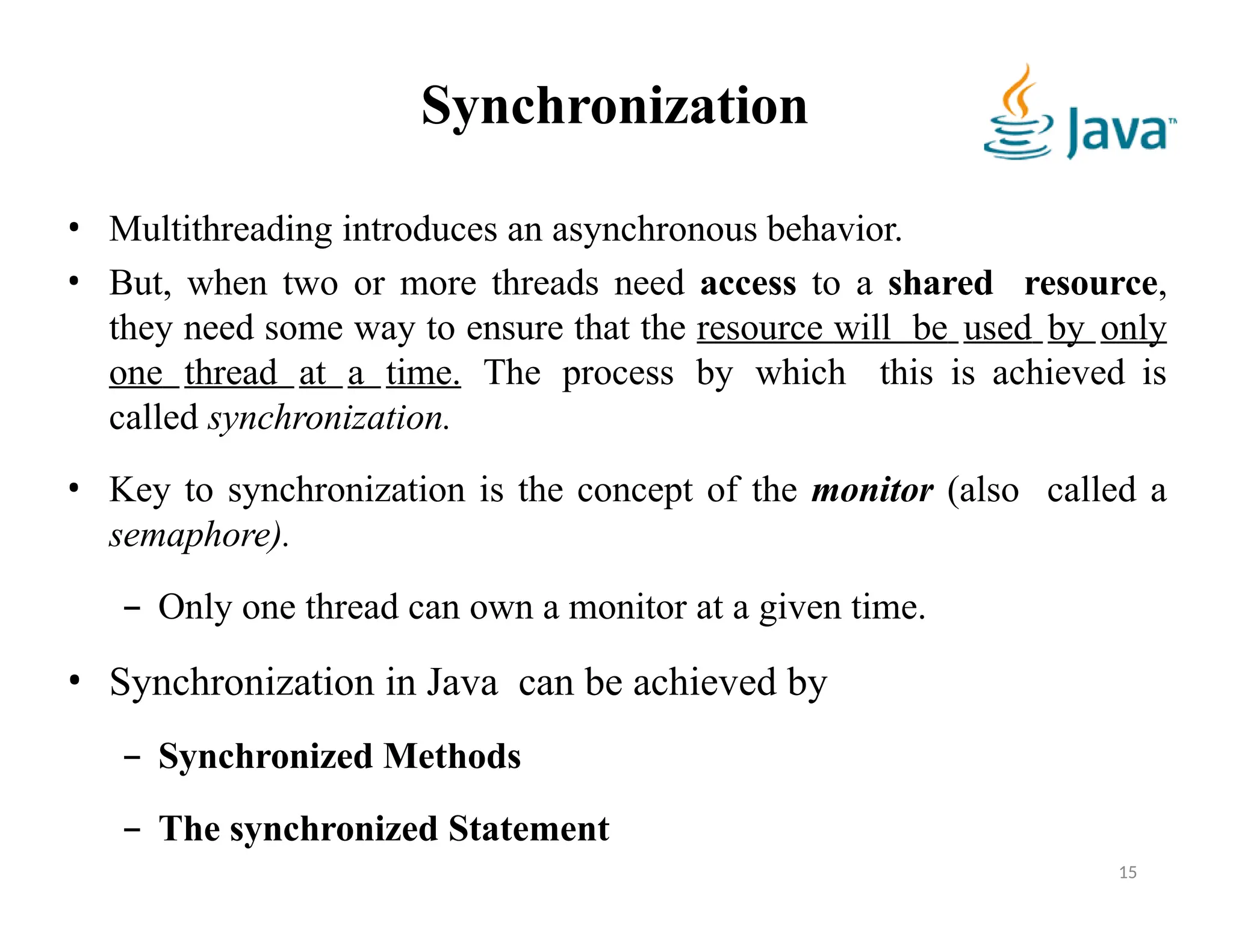 Synchronization
• Multithreading introduces an asynchronous behavior.
• But, when two or more threads need access to a shared resource,
they need some way to ensure that the resource will be used by only
one thread at a time. The process by which this is achieved is
called synchronization.
• Key to synchronization is the concept of the monitor (also called a
semaphore).
– Only one thread can own a monitor at a given time.
• Synchronization in Java can be achieved by
– Synchronized Methods
– The synchronized Statement
15
 