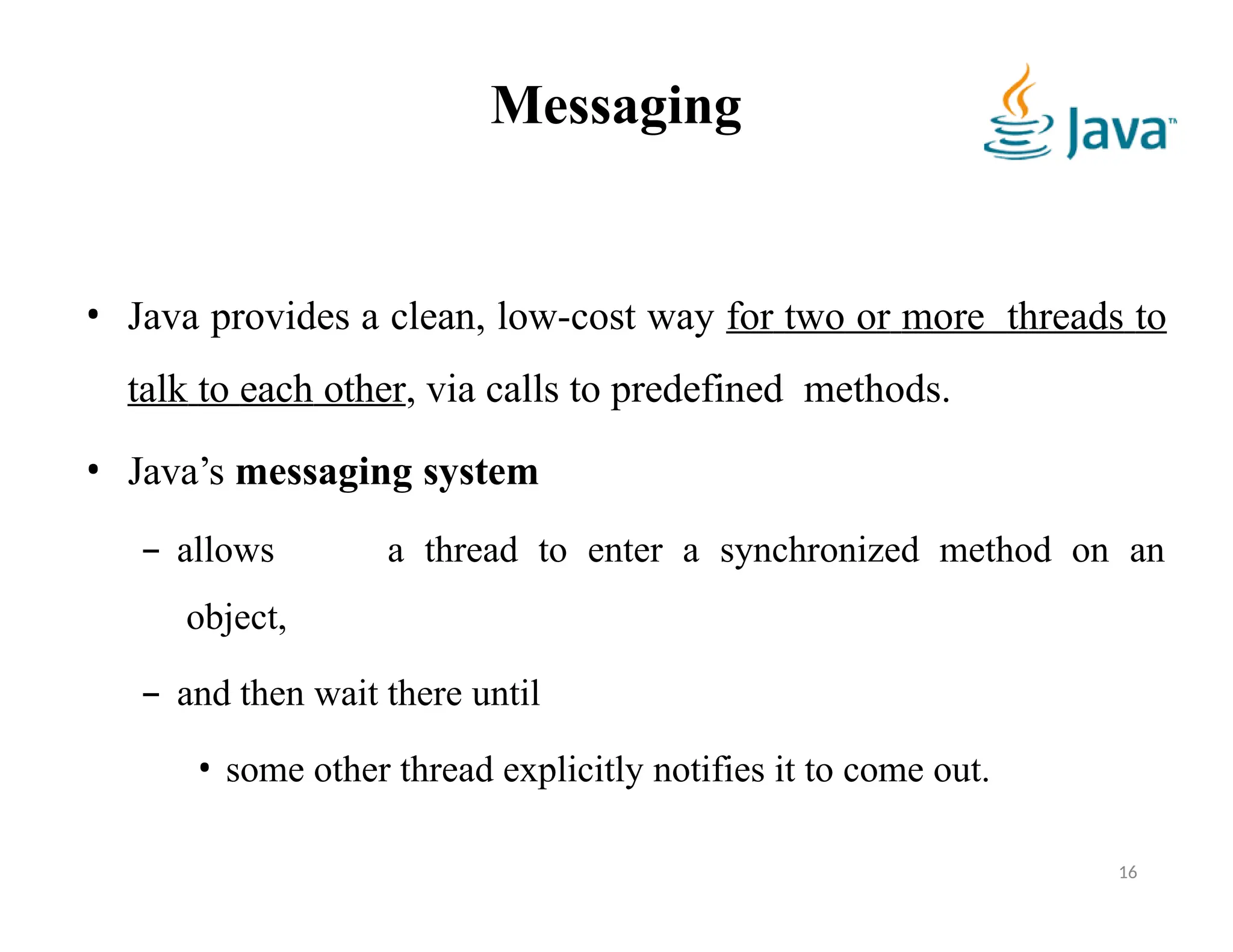 Messaging
16
• Java provides a clean, low-cost way for two or more threads to
talk to each other, via calls to predefined methods.
• Java’s messaging system
– allows a thread to enter a synchronized method on an
object,
– and then wait there until
• some other thread explicitly notifies it to come out.
 