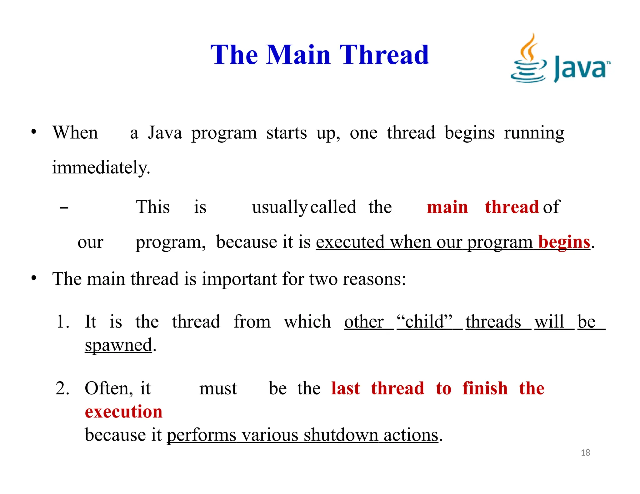 The Main Thread
18
• When a Java program starts up, one thread begins running
immediately.
– This is usuallycalled the main thread of
our program, because it is executed when our program begins.
• The main thread is important for two reasons:
1. It is the thread from which other “child” threads will be
spawned.
2. Often, it must be the last thread to finish the
execution
because it performs various shutdown actions.
 