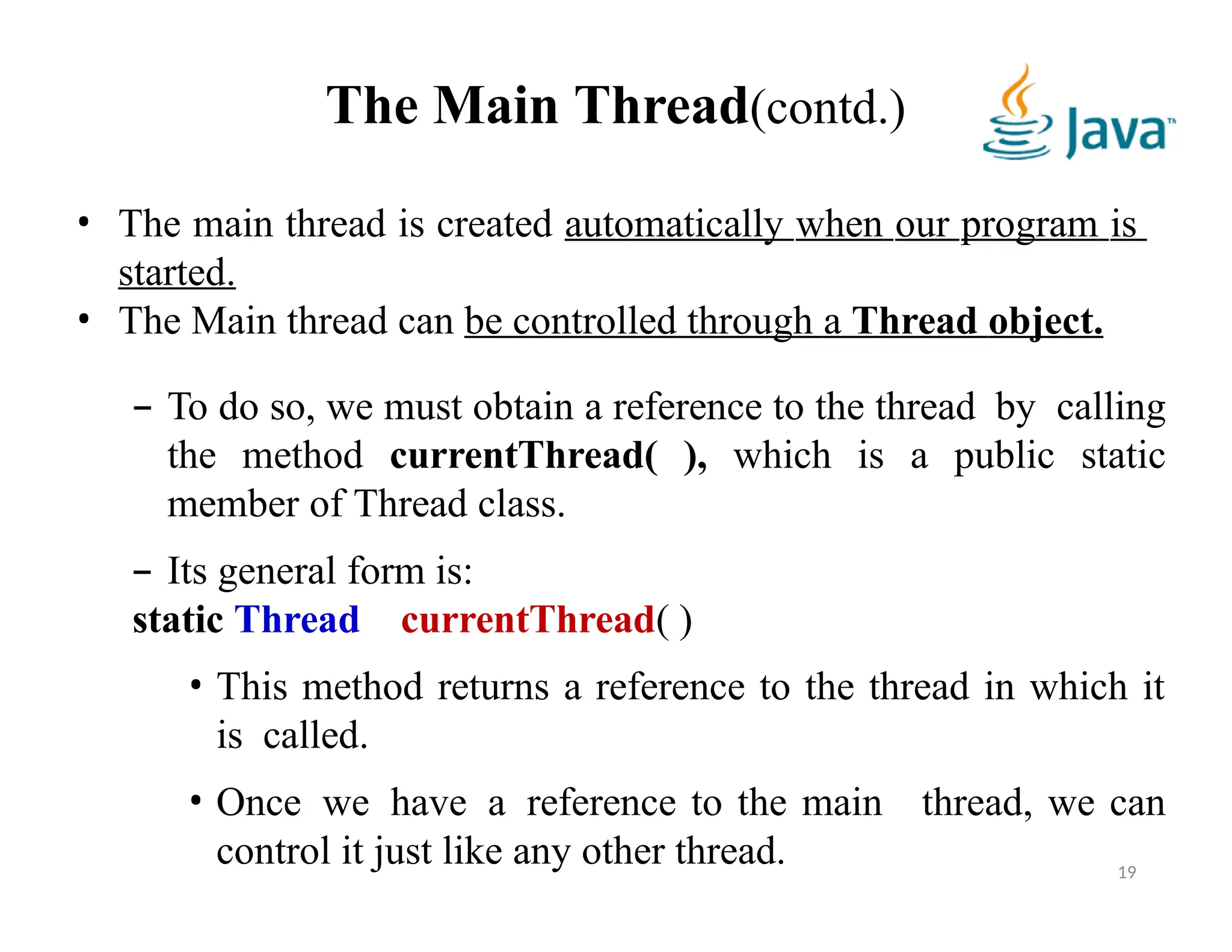 The Main Thread(contd.)
19
• The main thread is created automatically when our program is
started.
• The Main thread can be controlled through a Thread object.
– To do so, we must obtain a reference to the thread by calling
the method currentThread( ), which is a public static
member of Thread class.
– Its general form is:
static Thread currentThread( )
• This method returns a reference to the thread in which it
is called.
• Once we have a reference to the main thread, we can
control it just like any other thread.
 