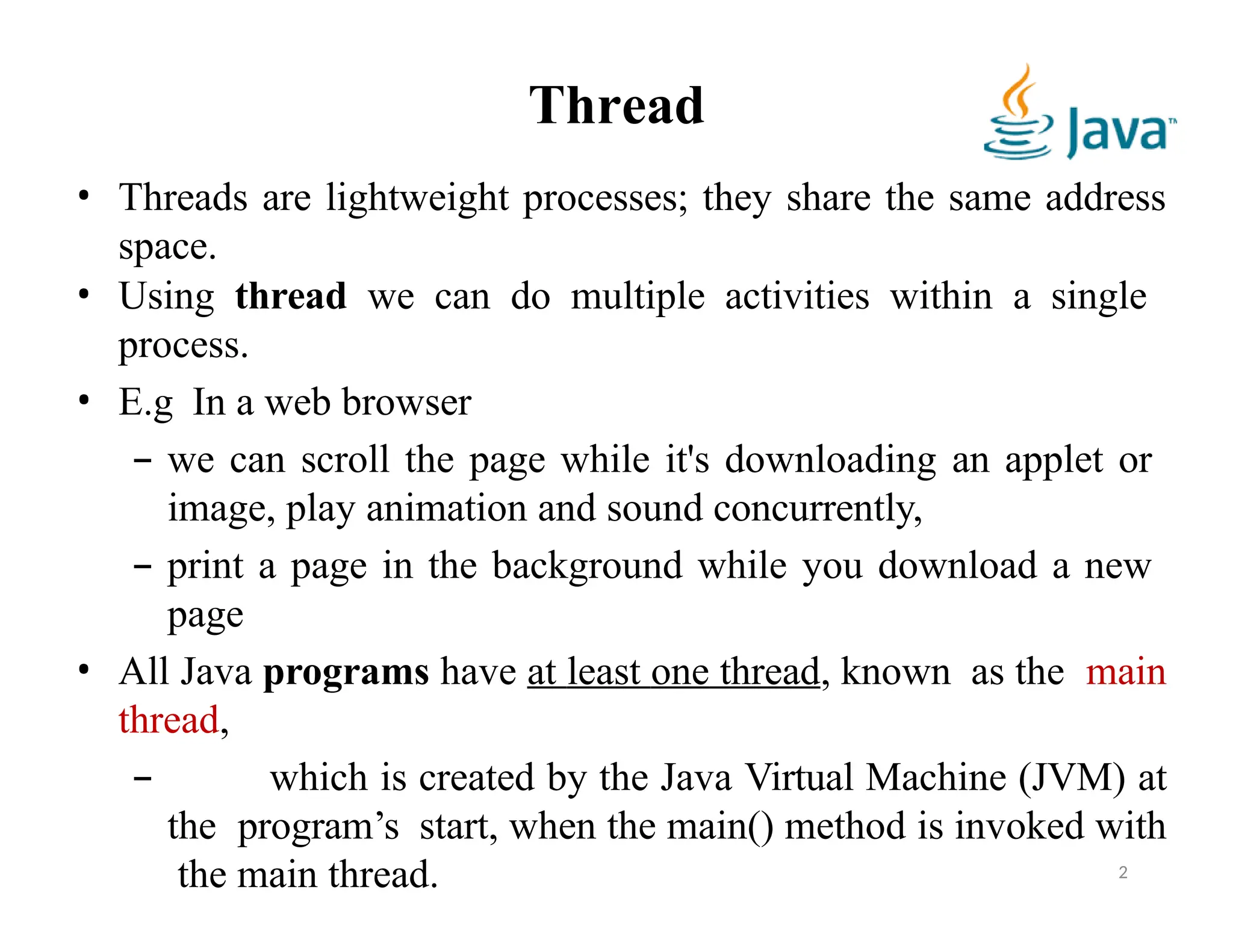 Thread
• Threads are lightweight processes; they share the same address
space.
• Using thread we can do multiple activities within a single
process.
• E.g In a web browser
– we can scroll the page while it's downloading an applet or
image, play animation and sound concurrently,
– print a page in the background while you download a new
page
• All Java programs have at least one thread, known as the main
thread,
– which is created by the Java Virtual Machine (JVM) at
the program’s start, when the main() method is invoked with
the main thread. 2
 