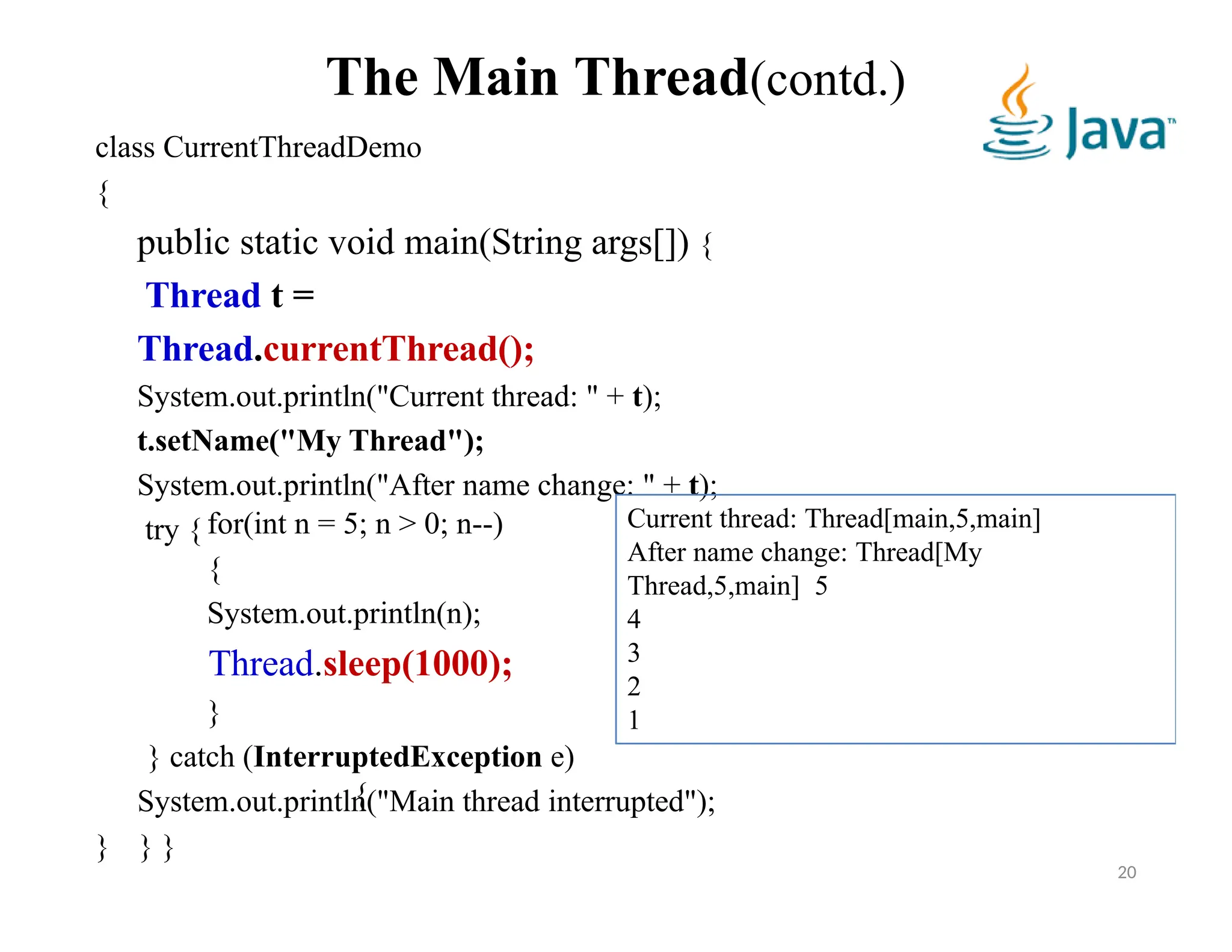 The Main Thread(contd.)
class CurrentThreadDemo
{
public static void main(String args[]) {
Thread t =
Thread.currentThread();
System.out.println("Current thread: " + t);
t.setName("My Thread");
System.out.println("After name change: " + t);
try { for(int n = 5; n > 0; n--)
{
System.out.println(n);
Thread.sleep(1000);
}
} catch (InterruptedException e)
{
System.out.println("Main thread interrupted");
} } }
Current thread: Thread[main,5,main]
After name change: Thread[My
Thread,5,main] 5
4
3
2
1
20
 