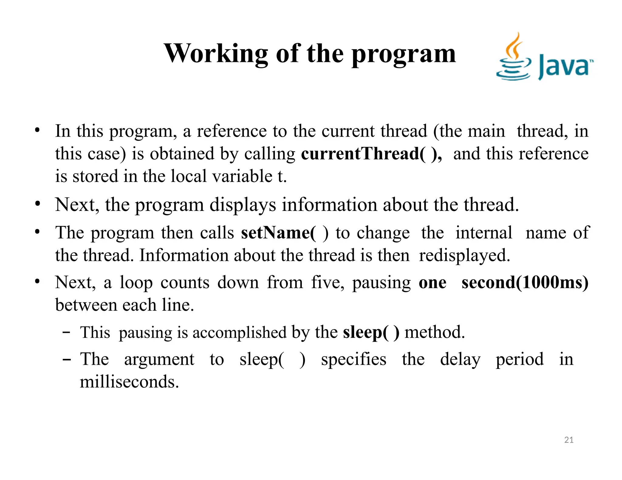 Working of the program
21
• In this program, a reference to the current thread (the main thread, in
this case) is obtained by calling currentThread( ), and this reference
is stored in the local variable t.
• Next, the program displays information about the thread.
• The program then calls setName( ) to change the internal name of
the thread. Information about the thread is then redisplayed.
• Next, a loop counts down from five, pausing one second(1000ms)
between each line.
– This pausing is accomplished by the sleep( ) method.
– The argument to sleep( ) specifies the delay period in
milliseconds.
 