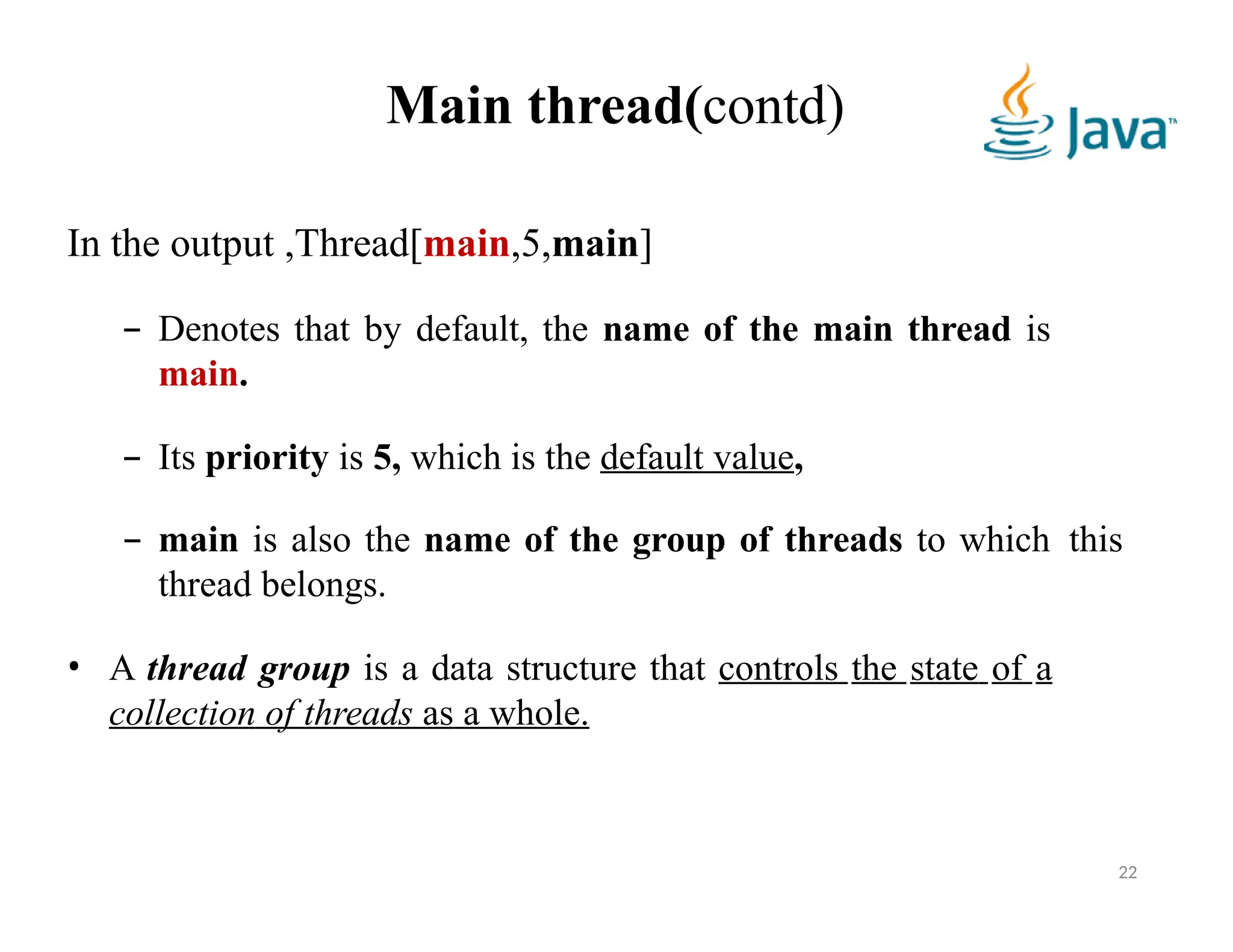 Main thread(contd)
22
In the output ,Thread[main,5,main]
– Denotes that by default, the name of the main thread is
main.
– Its priority is 5, which is the default value,
– main is also the name of the group of threads to which this
thread belongs.
• A thread group is a data structure that controls the state of a
collection of threads as a whole.
 