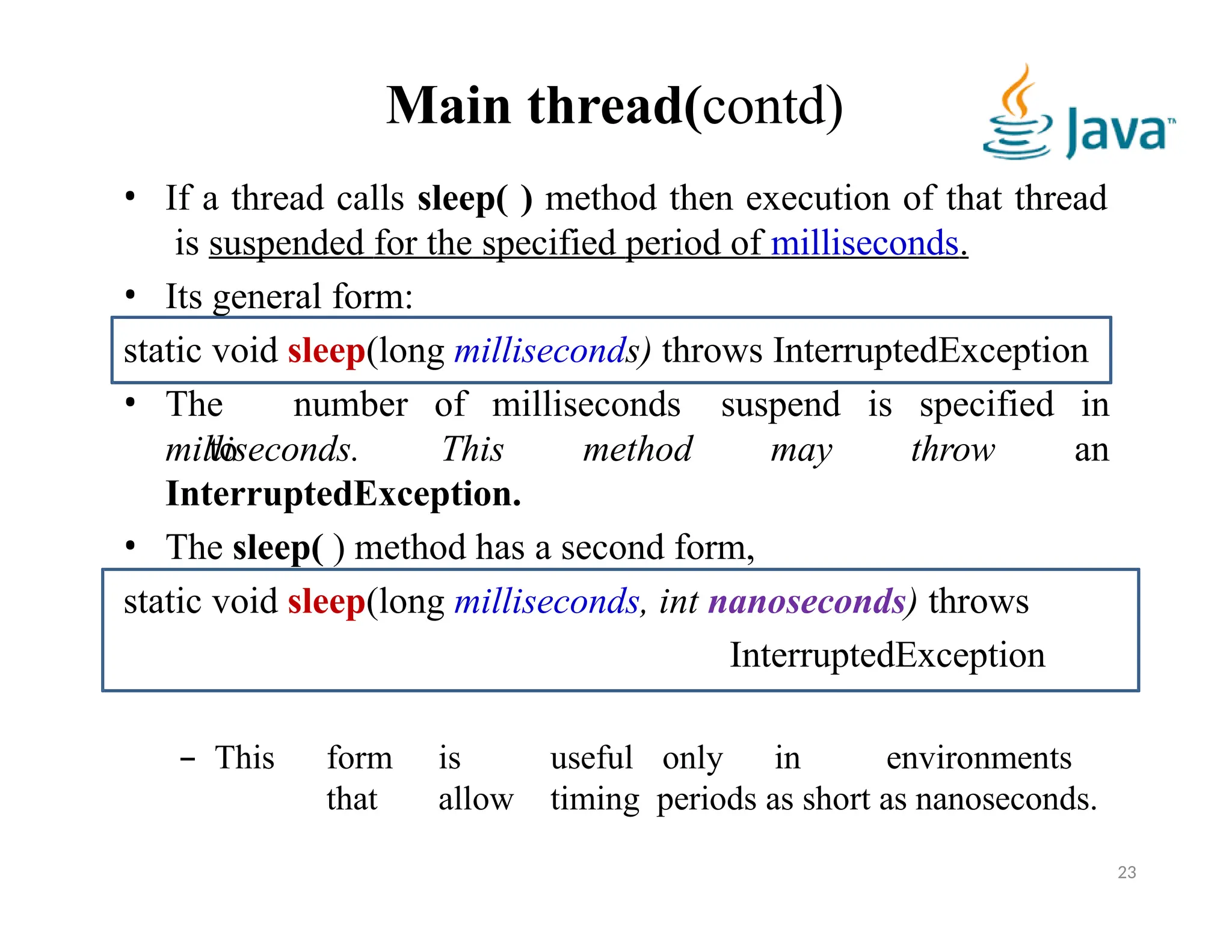 Main thread(contd)
• If a thread calls sleep( ) method then execution of that thread
is suspended for the specified period of milliseconds.
• Its general form:
static void sleep(long milliseconds) throws InterruptedException
• The number of milliseconds
to
milliseconds. This method
suspend
may
is specified in
throw an
InterruptedException.
• The sleep( ) method has a second form,
static void sleep(long milliseconds, int nanoseconds) throws
InterruptedException
– This form is useful only in environments
that allow timing periods as short as nanoseconds.
23
 