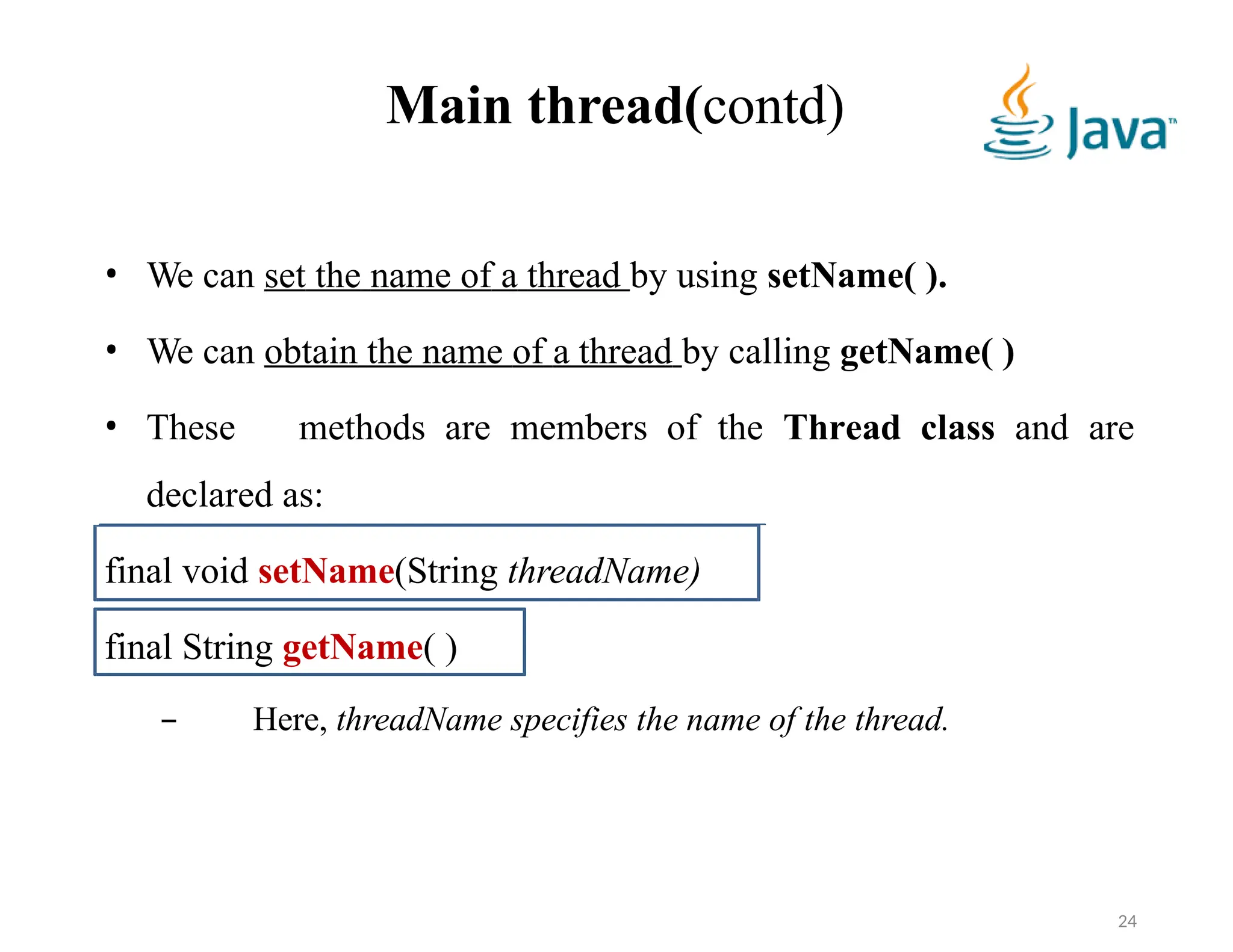 Main thread(contd)
• We can set the name of a thread by using setName( ).
• We can obtain the name of a thread by calling getName( )
• These methods are members of the Thread class and are
declared as:
final void setName(String threadName)
final String getName( )
– Here, threadName specifies the name of the thread.
24
 