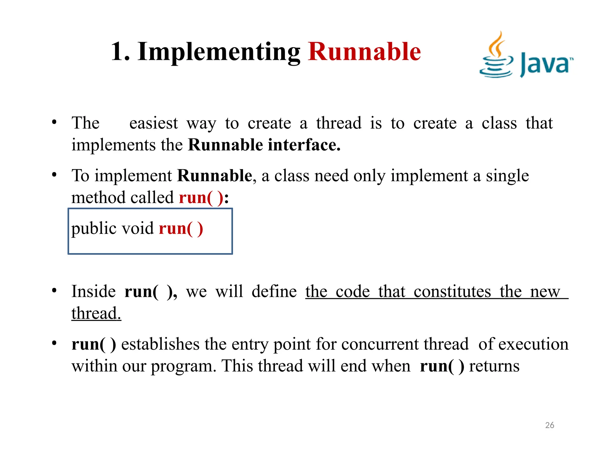 1. Implementing Runnable
• The easiest way to create a thread is to create a class that
implements the Runnable interface.
• To implement Runnable, a class need only implement a single
method called run( ):
public void run( )
• Inside run( ), we will define the code that constitutes the new
thread.
• run( ) establishes the entry point for concurrent thread of execution
within our program. This thread will end when run( ) returns
26
 