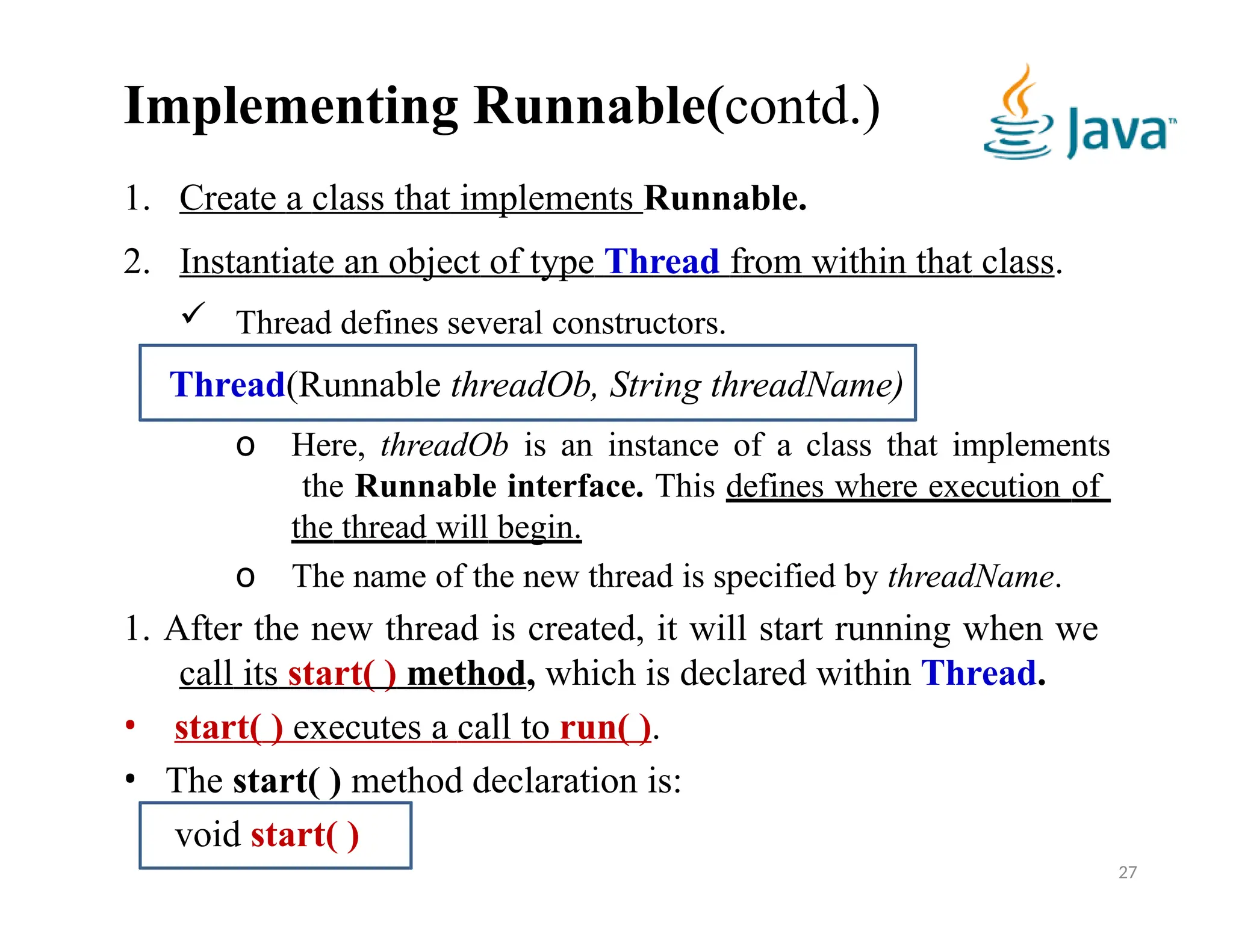 Implementing Runnable(contd.)
1. Create a class that implements Runnable.
2. Instantiate an object of type Thread from within that class.
 Thread defines several constructors.
Thread(Runnable threadOb, String threadName)
o Here, threadOb is an instance of a class that implements
the Runnable interface. This defines where execution of
the thread will begin.
o The name of the new thread is specified by threadName.
1. After the new thread is created, it will start running when we
call its start( ) method, which is declared within Thread.
• start( ) executes a call to run( ).
• The start( ) method declaration is:
void start( )
27
 