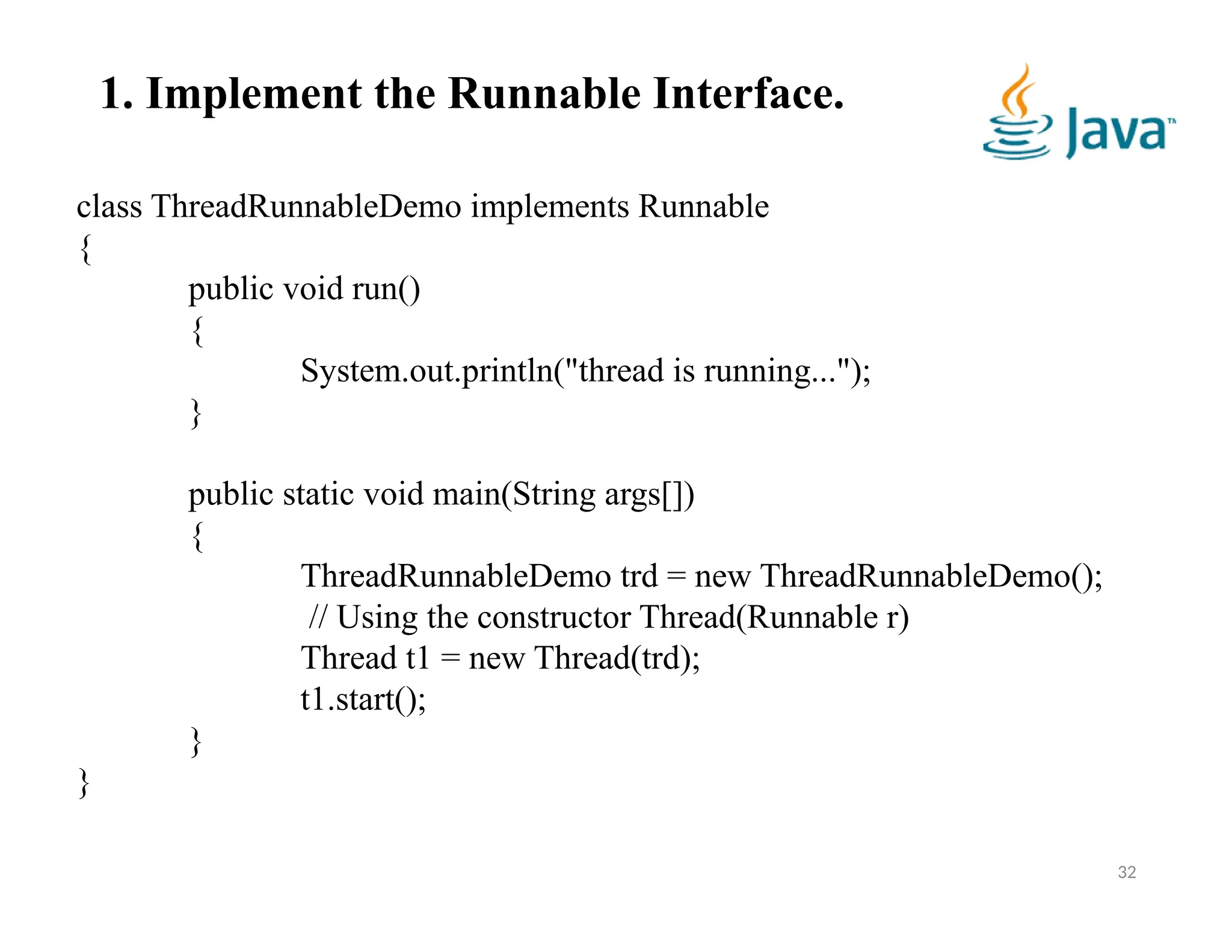 32
class ThreadRunnableDemo implements Runnable
{
public void run()
{
System.out.println("thread is running...");
}
public static void main(String args[])
{
ThreadRunnableDemo trd = new ThreadRunnableDemo();
// Using the constructor Thread(Runnable r)
Thread t1 = new Thread(trd);
t1.start();
}
}
1. Implement the Runnable Interface.
 