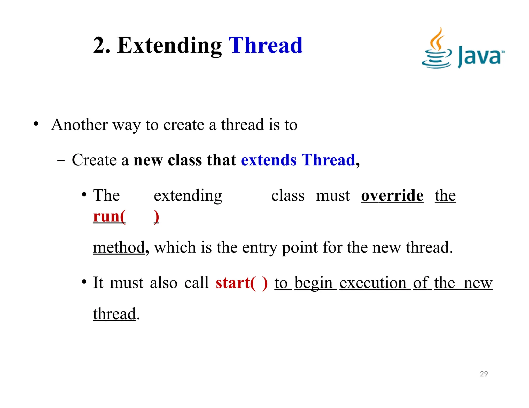 2. Extending Thread
29
• Another way to create a thread is to
– Create a new class that extends Thread,
• The extending class must override the
run( )
method, which is the entry point for the new thread.
• It must also call start( ) to begin execution of the new
thread.
 