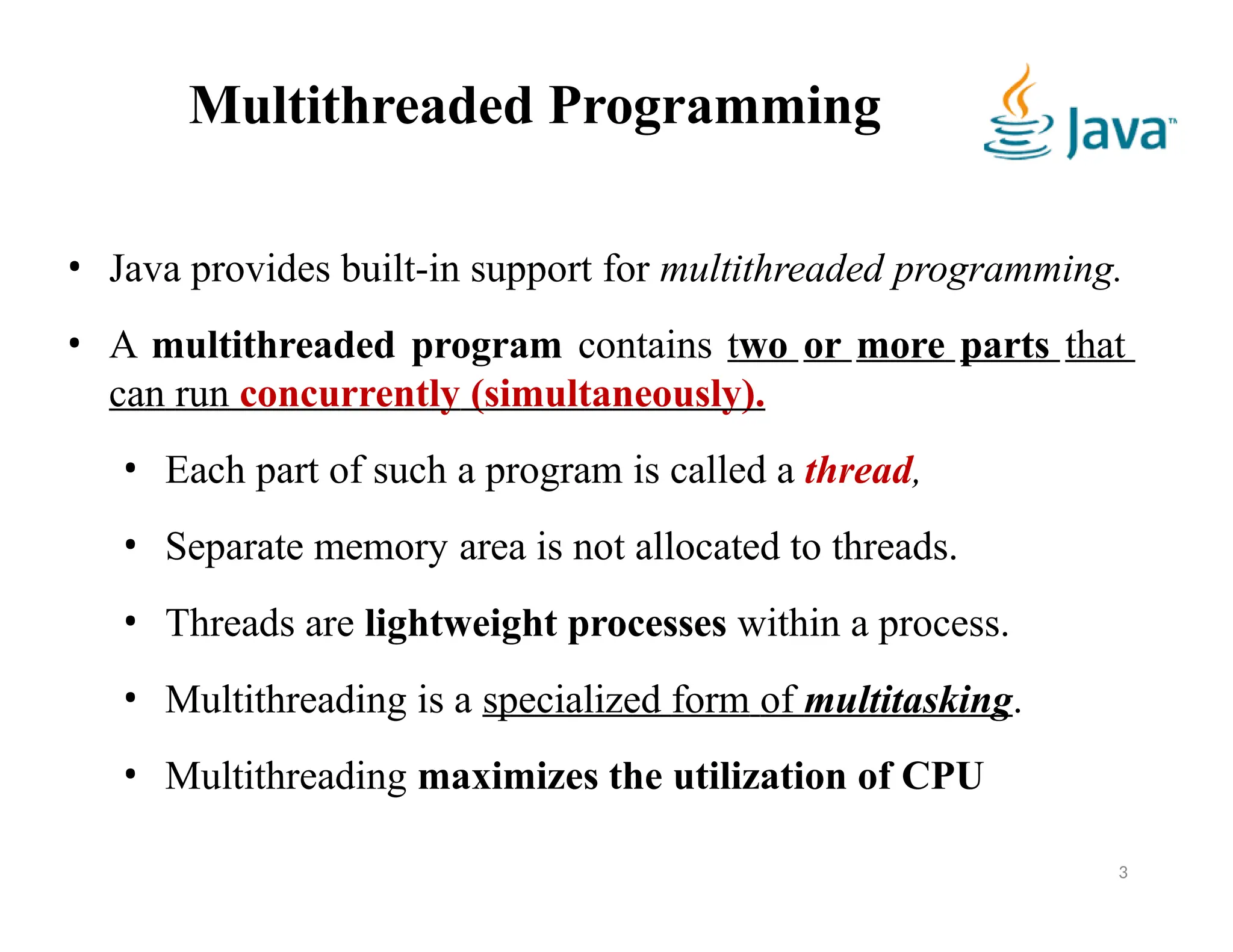 Multithreaded Programming
• Java provides built-in support for multithreaded programming.
• A multithreaded program contains two or more parts that
can run concurrently (simultaneously).
• Each part of such a program is called a thread,
• Separate memory area is not allocated to threads.
• Threads are lightweight processes within a process.
• Multithreading is a specialized form of multitasking.
• Multithreading maximizes the utilization of CPU
3
 