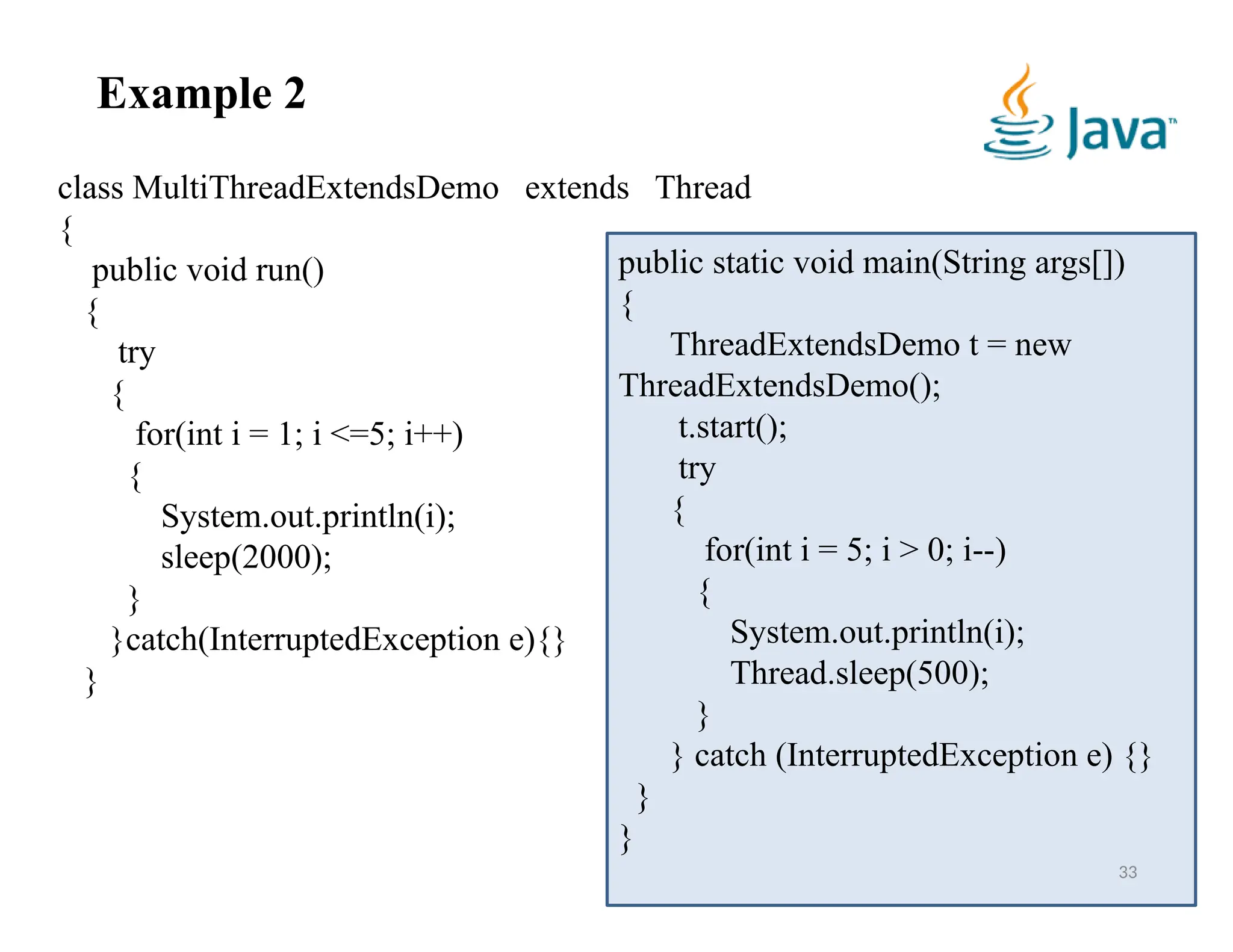33
Example 2
class MultiThreadExtendsDemo extends Thread
{
public void run()
{
try
{
for(int i = 1; i <=5; i++)
{
System.out.println(i);
sleep(2000);
}
}catch(InterruptedException e){}
}
public static void main(String args[])
{
ThreadExtendsDemo t = new
ThreadExtendsDemo();
t.start();
try
{
for(int i = 5; i > 0; i--)
{
System.out.println(i);
Thread.sleep(500);
}
} catch (InterruptedException e) {}
}
}
 