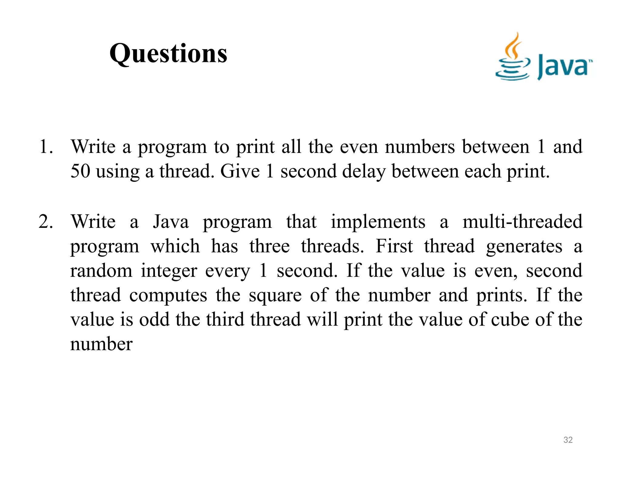 Questions
32
1. Write a program to print all the even numbers between 1 and
50 using a thread. Give 1 second delay between each print.
2. Write a Java program that implements a multi-threaded
program which has three threads. First thread generates a
random integer every 1 second. If the value is even, second
thread computes the square of the number and prints. If the
value is odd the third thread will print the value of cube of the
number
 