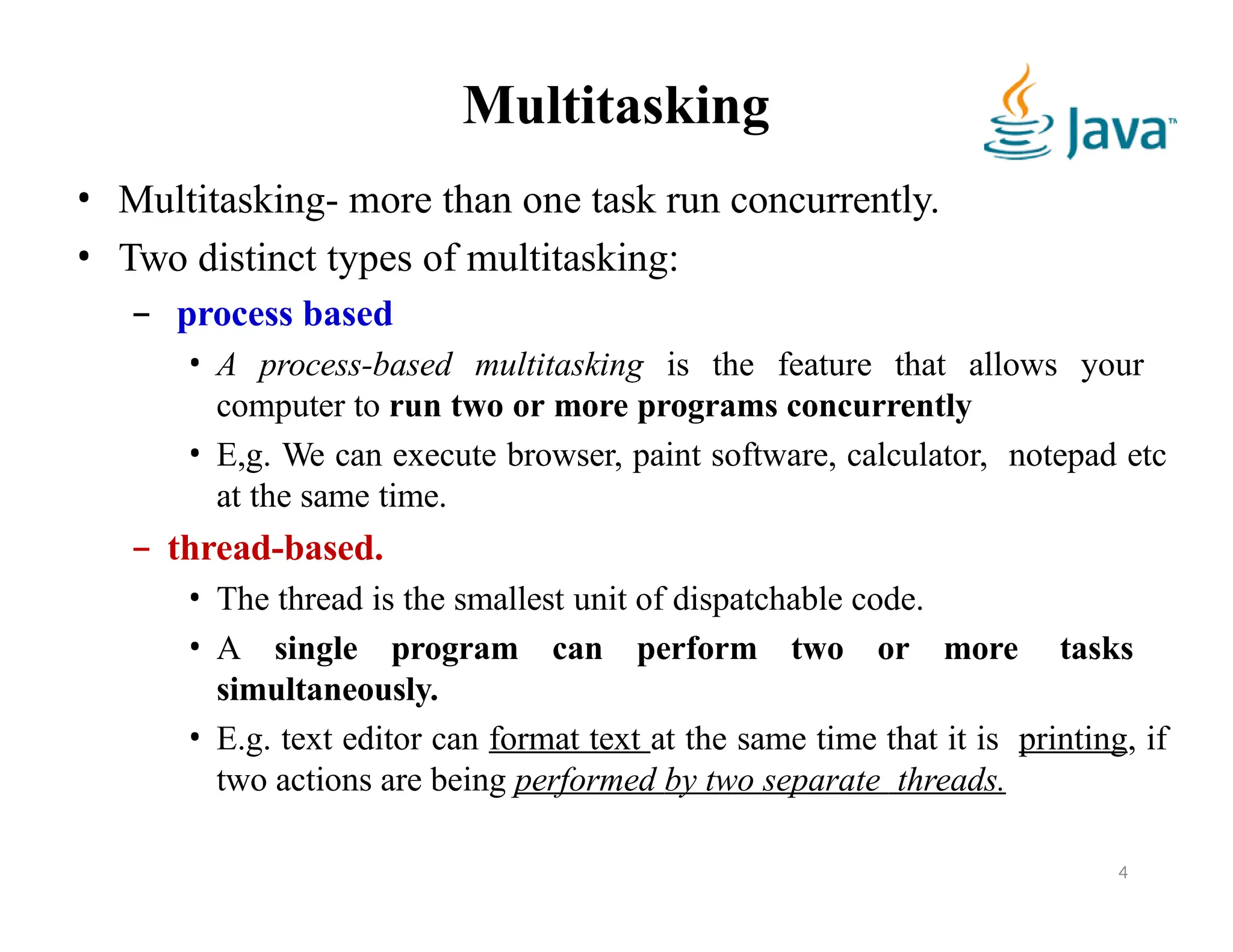 Multitasking
4
• Multitasking- more than one task run concurrently.
• Two distinct types of multitasking:
– process based
• A process-based multitasking is the feature that allows your
computer to run two or more programs concurrently
• E,g. We can execute browser, paint software, calculator, notepad etc
at the same time.
– thread-based.
• The thread is the smallest unit of dispatchable code.
• A single program can perform two or more tasks
simultaneously.
• E.g. text editor can format text at the same time that it is printing, if
two actions are being performed by two separate threads.
 