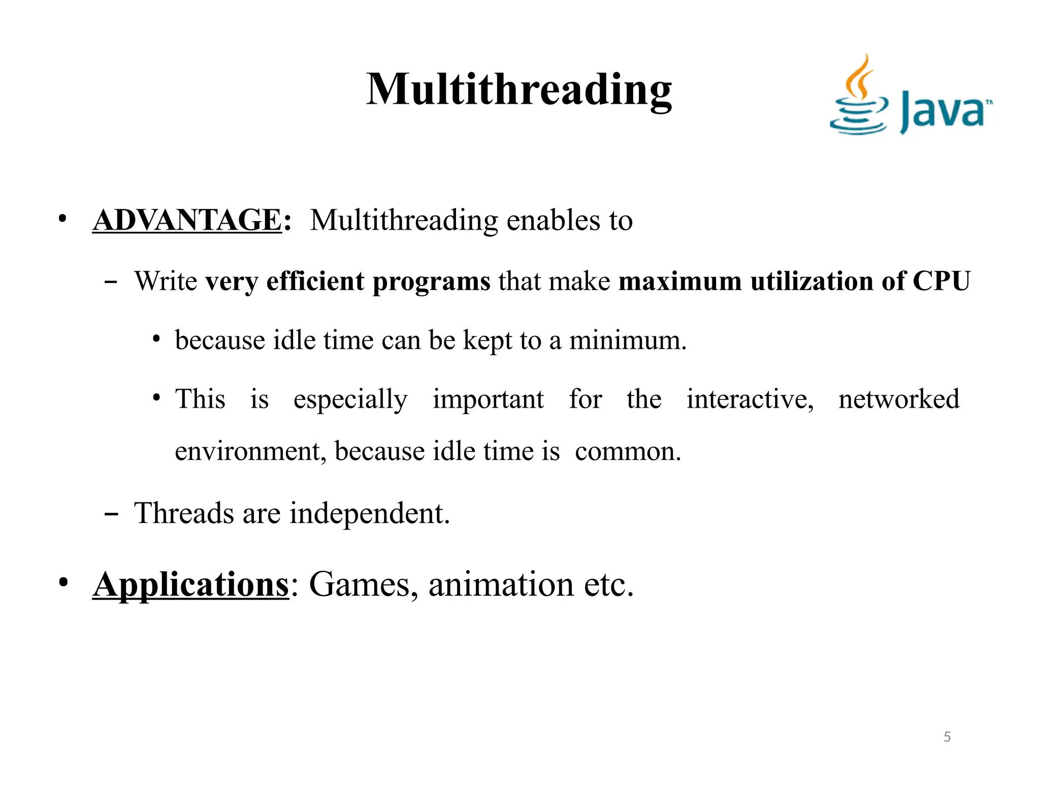 Multithreading
• ADVANTAGE: Multithreading enables to
– Write very efficient programs that make maximum utilization of CPU
• because idle time can be kept to a minimum.
• This is especially important for the interactive, networked
environment, because idle time is common.
– Threads are independent.
• Applications: Games, animation etc.
5
 