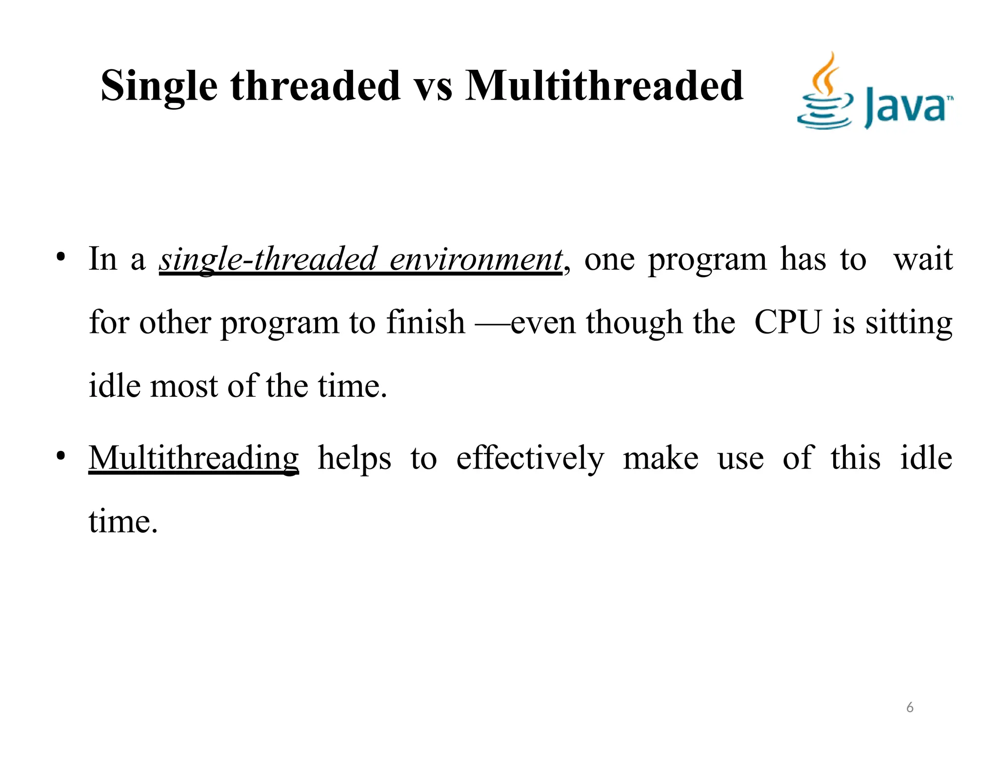 Single threaded vs Multithreaded
• In a single-threaded environment, one program has to wait
for other program to finish —even though the CPU is sitting
idle most of the time.
• Multithreading helps to effectively make use of this idle
time.
6
 