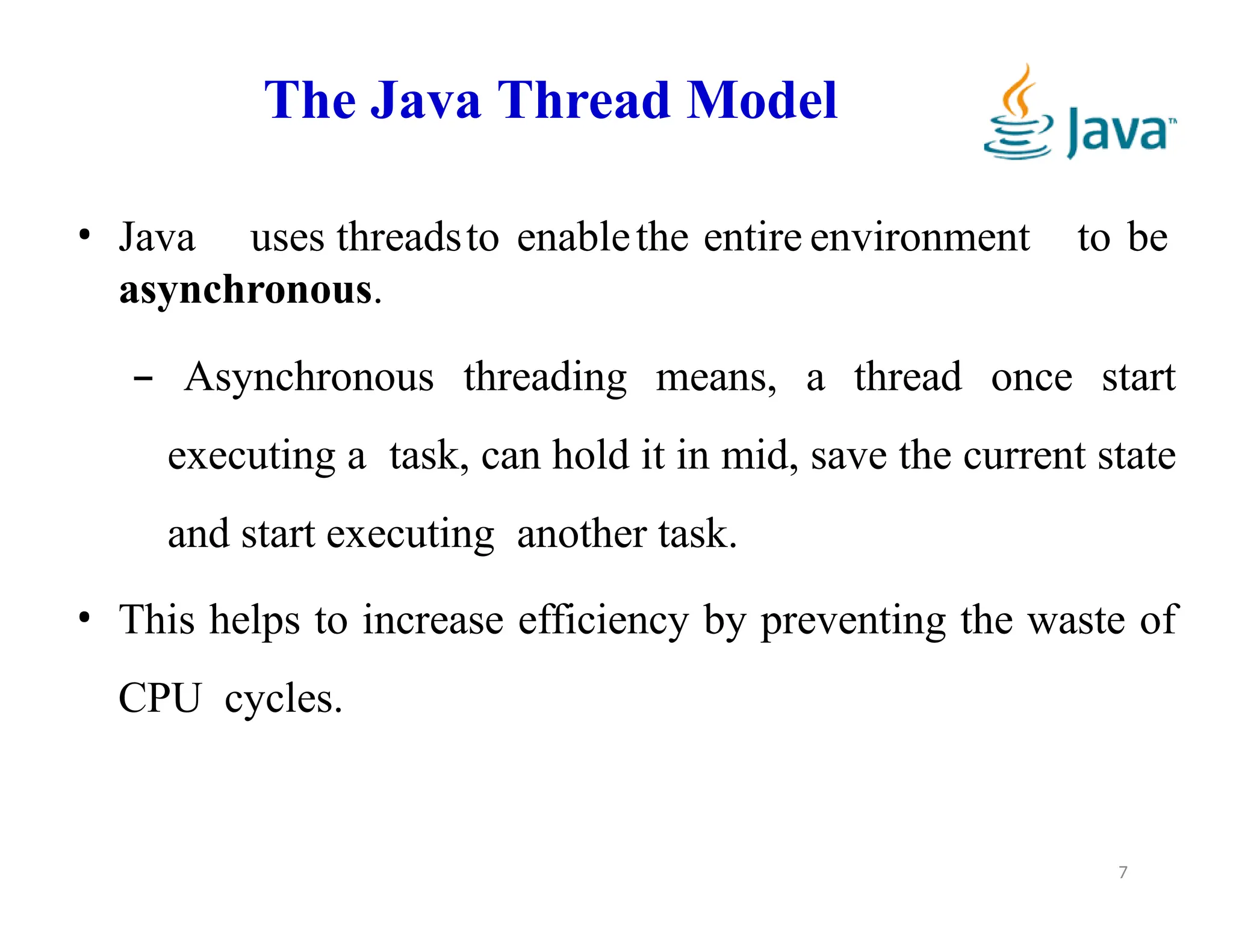 The Java Thread Model
7
• Java uses threadsto enablethe entire environment to be
asynchronous.
– Asynchronous threading means, a thread once start
executing a task, can hold it in mid, save the current state
and start executing another task.
• This helps to increase efficiency by preventing the waste of
CPU cycles.
 