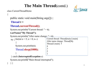 The Main Thread(contd.)
class CurrentThreadDemo
{
public static void main(String args[]) {
Thread t =
Thread.currentThread();
System.out.println("Current thread: " + t);
t.setName("My Thread");
System.out.println("After name change: " + t);
try { for(int n = 5; n > 0; n--)
{
System.out.println(n);
Thread.sleep(1000);
}
} catch (InterruptedException e)
{
System.out.println("Main thread interrupted");
} } }
Current thread: Thread[main,5,main]
After name change: Thread[My
Thread,5,main] 5
4
3
2
1
20
 