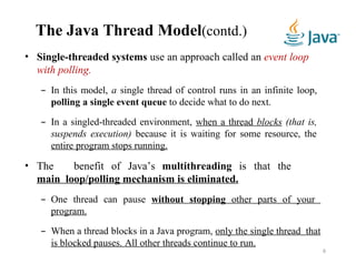 The Java Thread Model(contd.)
• Single-threaded systems use an approach called an event loop
with polling.
– In this model, a single thread of control runs in an infinite loop,
polling a single event queue to decide what to do next.
– In a singled-threaded environment, when a thread blocks (that is,
suspends execution) because it is waiting for some resource, the
entire program stops running.
• The benefit of Java’s multithreading is that the
main loop/polling mechanism is eliminated.
– One thread can pause without stopping other parts of your
program.
– When a thread blocks in a Java program, only the single thread that
is blocked pauses. All other threads continue to run.
8
 