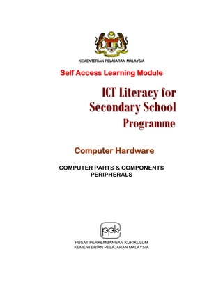 KEMENTERIAN PELAJARAN MALAYSIA

Self Access Learning Module

ICT Literacy for
Secondary School
Programme

Computer Hardware
COMPUTER PARTS & COMPONENTS
PERIPHERALS

PUSAT PERKEMBANGAN KURIKULUM
KEMENTERIAN PELAJARAN MALAYSIA

 