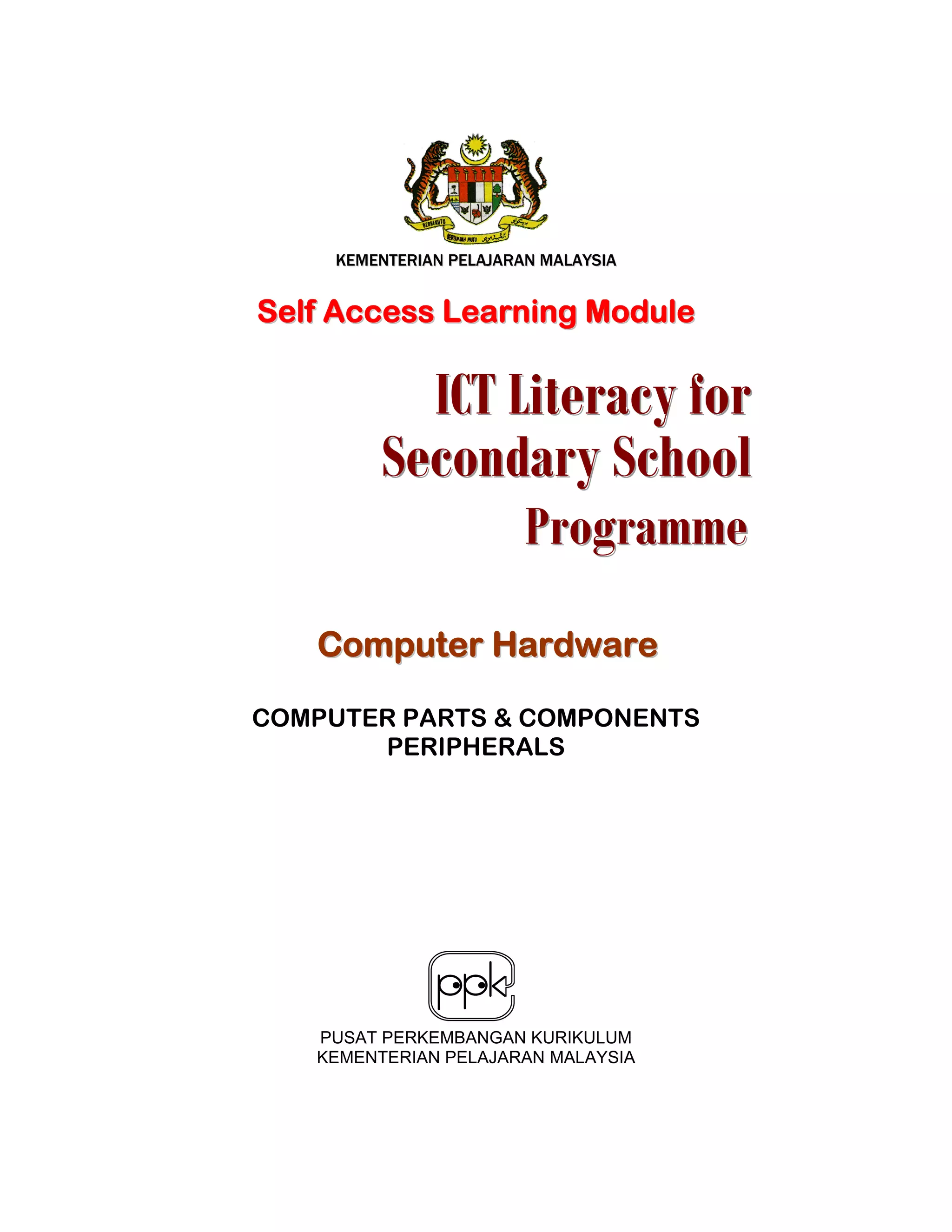 KKEEMMEENNTTEERRIIAANN PPEELLAAJJAARRAANN MMAALLAAYYSSIIAA
SSeellff AAcccceessss LLeeaarrnniinngg MMoodduullee
CCoommppuutteerr HHaarrddwwaarree
COMPUTER PARTS & COMPONENTS
PERIPHERALS
PUSAT PERKEMBANGAN KURIKULUM
KEMENTERIAN PELAJARAN MALAYSIA
IIICCCTTT LLLiiittteeerrraaacccyyy fffooorrr
SSSeeecccooonnndddaaarrryyy SSSccchhhoooooolll
PPPrrrooogggrrraaammmmmmeee
 