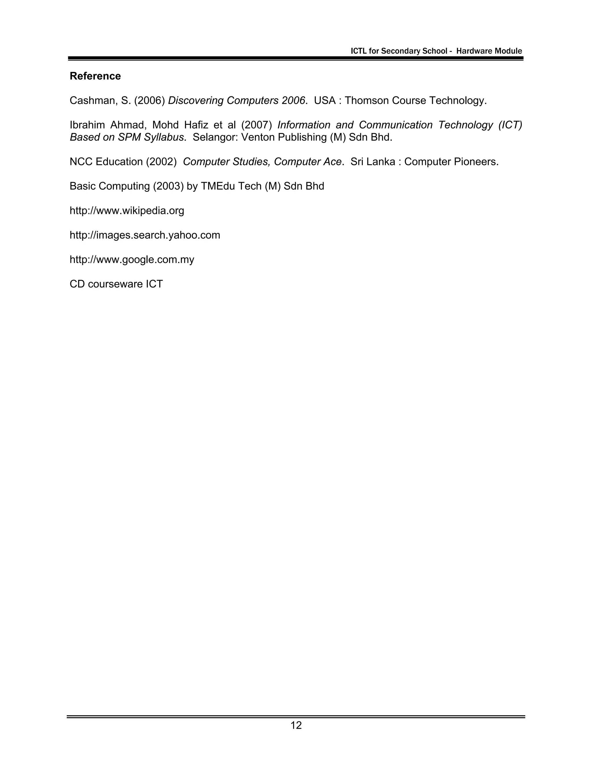 ICTL for Secondary School - Hardware Module
12
Reference
Cashman, S. (2006) Discovering Computers 2006. USA : Thomson Course Technology.
Ibrahim Ahmad, Mohd Hafiz et al (2007) Information and Communication Technology (ICT)
Based on SPM Syllabus. Selangor: Venton Publishing (M) Sdn Bhd.
NCC Education (2002) Computer Studies, Computer Ace. Sri Lanka : Computer Pioneers.
Basic Computing (2003) by TMEdu Tech (M) Sdn Bhd
http://www.wikipedia.org
http://images.search.yahoo.com
http://www.google.com.my
CD courseware ICT
 