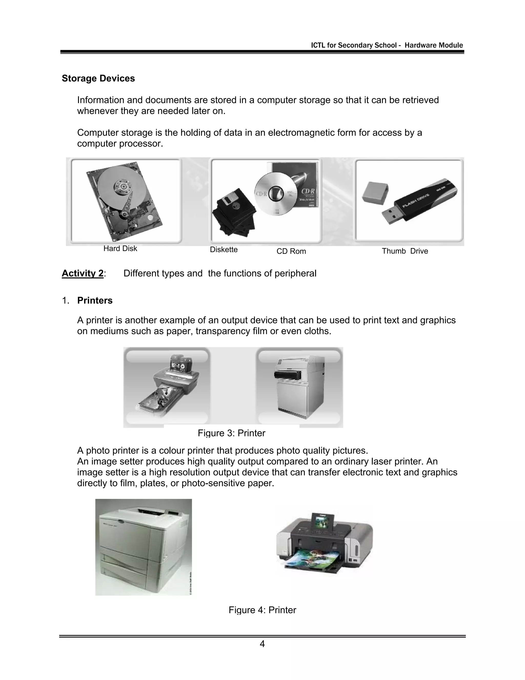 ICTL for Secondary School - Hardware Module
4
Storage Devices
Information and documents are stored in a computer storage so that it can be retrieved
whenever they are needed later on.
Computer storage is the holding of data in an electromagnetic form for access by a
computer processor.
Activity 2: Different types and the functions of peripheral
1. Printers
A printer is another example of an output device that can be used to print text and graphics
on mediums such as paper, transparency film or even cloths.
A photo printer is a colour printer that produces photo quality pictures.
An image setter produces high quality output compared to an ordinary laser printer. An
image setter is a high resolution output device that can transfer electronic text and graphics
directly to film, plates, or photo-sensitive paper.
Hard Disk Diskette CD Rom Thumb Drive
Figure 4: Printer
Figure 3: Printer
 