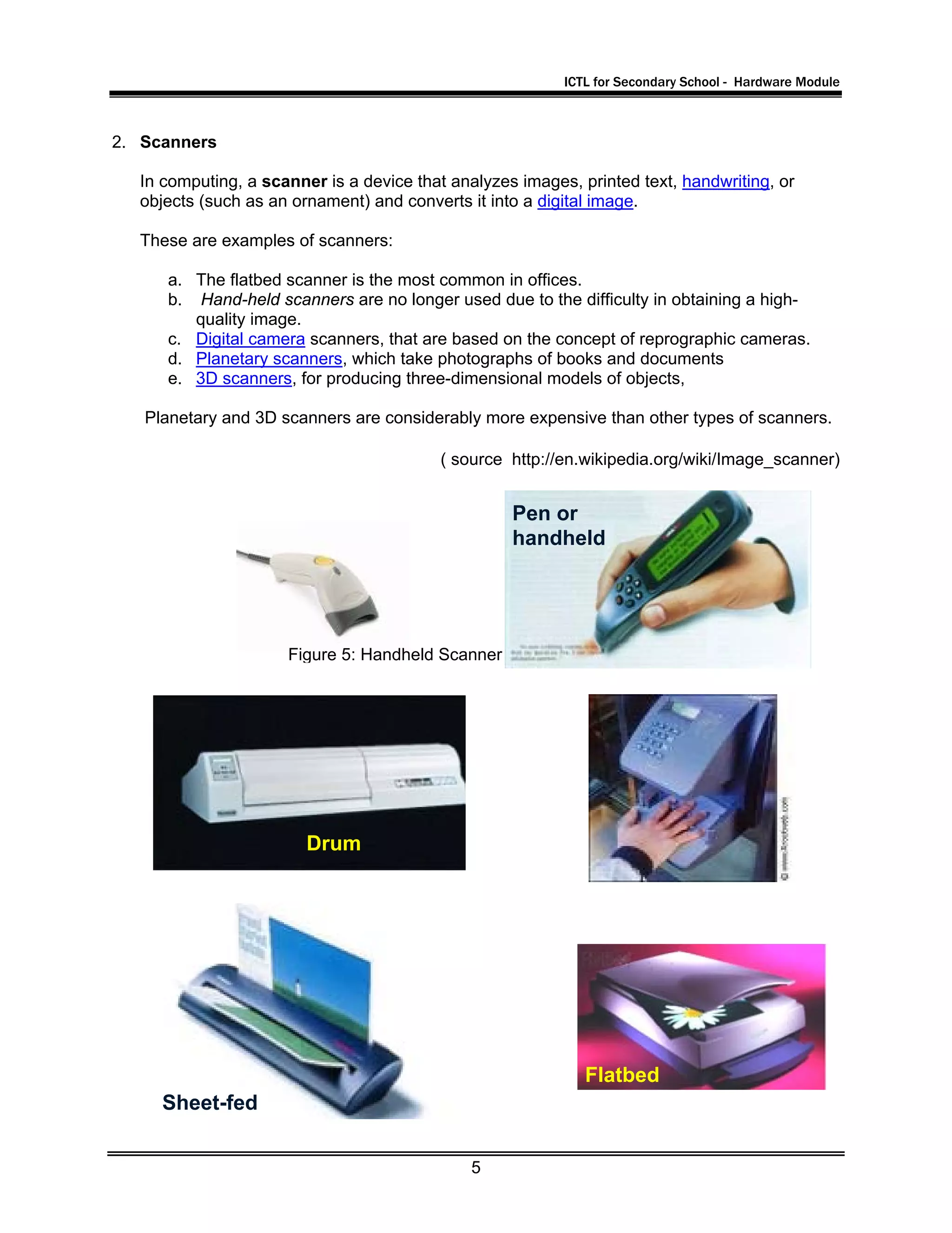 ICTL for Secondary School - Hardware Module
5
2. Scanners
In computing, a scanner is a device that analyzes images, printed text, handwriting, or
objects (such as an ornament) and converts it into a digital image.
These are examples of scanners:
a. The flatbed scanner is the most common in offices.
b. Hand-held scanners are no longer used due to the difficulty in obtaining a high-
quality image.
c. Digital camera scanners, that are based on the concept of reprographic cameras.
d. Planetary scanners, which take photographs of books and documents
e. 3D scanners, for producing three-dimensional models of objects,
Planetary and 3D scanners are considerably more expensive than other types of scanners.
( source http://en.wikipedia.org/wiki/Image_scanner)
Drum
Pen or
handheld
Flatbed
Sheet-fed
Figure 5: Handheld Scanner
 