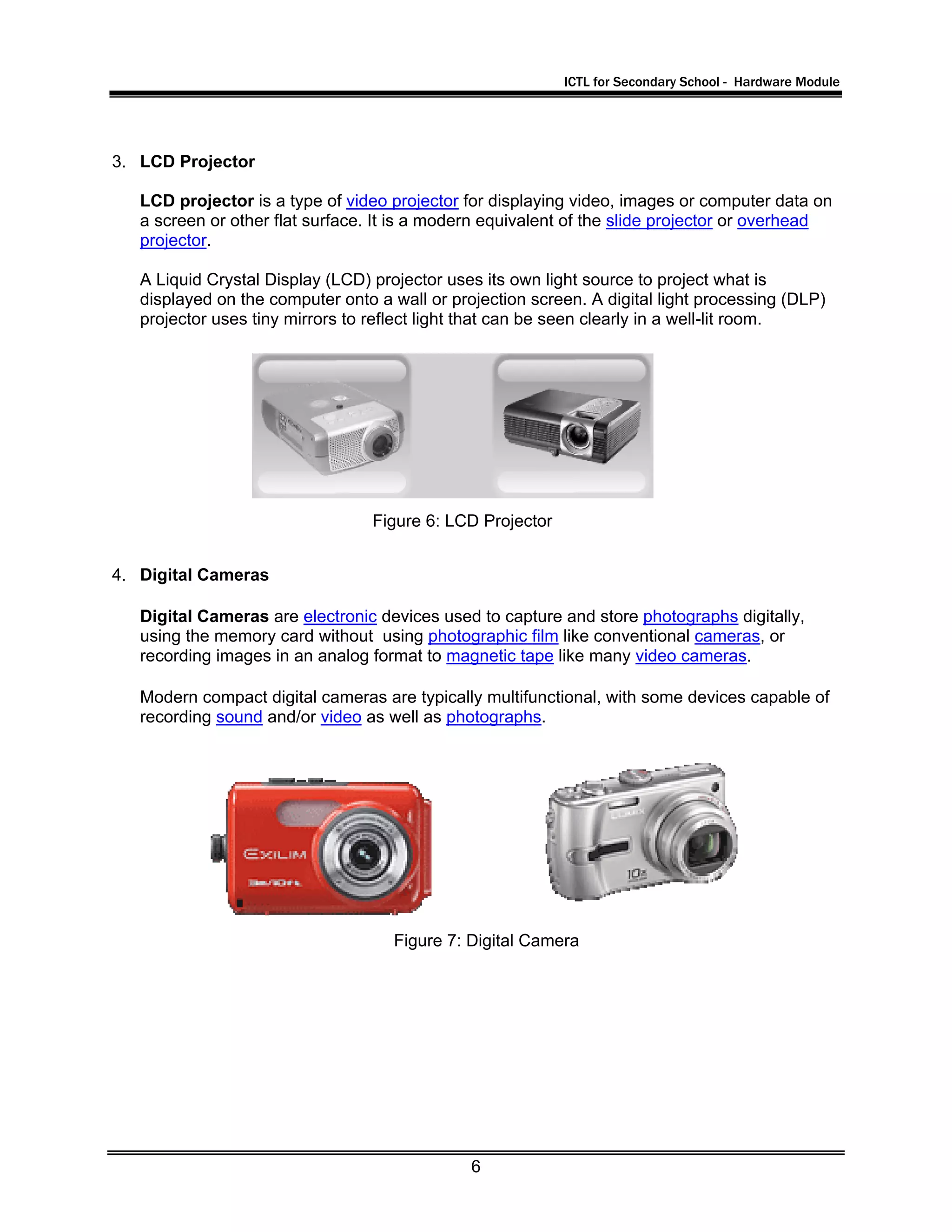 ICTL for Secondary School - Hardware Module
6
3. LCD Projector
LCD projector is a type of video projector for displaying video, images or computer data on
a screen or other flat surface. It is a modern equivalent of the slide projector or overhead
projector.
A Liquid Crystal Display (LCD) projector uses its own light source to project what is
displayed on the computer onto a wall or projection screen. A digital light processing (DLP)
projector uses tiny mirrors to reflect light that can be seen clearly in a well-lit room.
4. Digital Cameras
Digital Cameras are electronic devices used to capture and store photographs digitally,
using the memory card without using photographic film like conventional cameras, or
recording images in an analog format to magnetic tape like many video cameras.
Modern compact digital cameras are typically multifunctional, with some devices capable of
recording sound and/or video as well as photographs.
Figure 6: LCD Projector
Figure 7: Digital Camera
 
