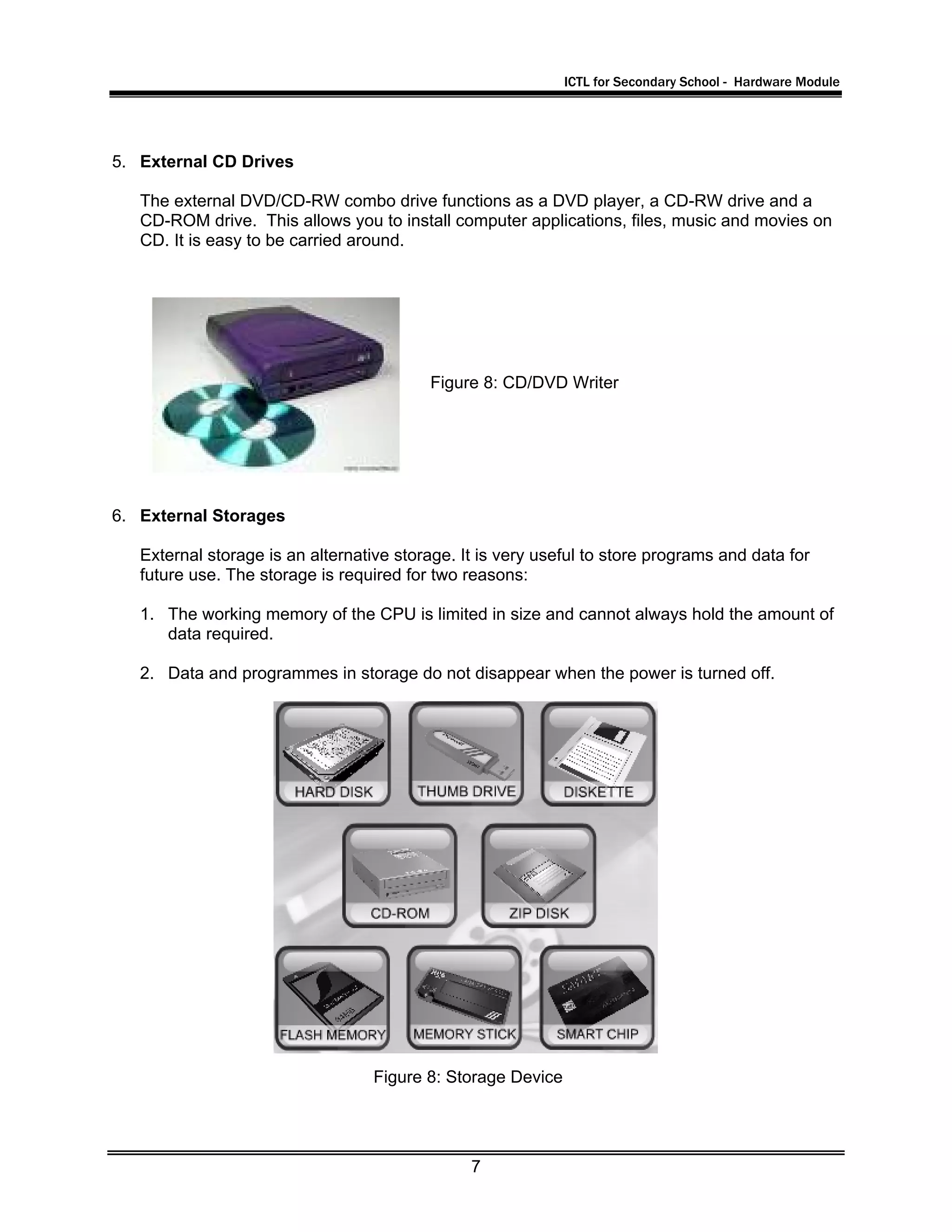 ICTL for Secondary School - Hardware Module
7
5. External CD Drives
The external DVD/CD-RW combo drive functions as a DVD player, a CD-RW drive and a
CD-ROM drive. This allows you to install computer applications, files, music and movies on
CD. It is easy to be carried around.
6. External Storages
External storage is an alternative storage. It is very useful to store programs and data for
future use. The storage is required for two reasons:
1. The working memory of the CPU is limited in size and cannot always hold the amount of
data required.
2. Data and programmes in storage do not disappear when the power is turned off.
Figure 8: CD/DVD Writer
Figure 8: Storage Device
 