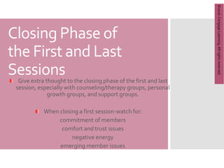 Copyright
©
2012
Brooks/Cole,
a
division
of
Cengage
Learning,
Inc.
Closing Phase of
the First and Last
Sessions
Give extra thought to the closing phase of the first and last
session, especially with counseling/therapy groups, personal
growth groups, and support groups.
When closing a first session-watch for:
commitment of members
comfort and trust issues
negative energy
emerging member issues
©2016.
Cengage
Learning.
All
rights
reserved.
 