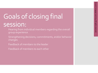 Copyright
©
2012
Brooks/Cole,
a
division
of
Cengage
Learning,
Inc.
Goals of closing final
session:
1. Hearing from individual members regarding the overall
group experience
2. Strengthening decisions, commitments, and/or behavior
changes
3. Feedback of members to the leader
4. Feedback of members to each other
©2016.
Cengage
Learning.
All
rights
reserved.
 