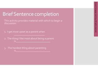 Copyright
©
2012
Brooks/Cole,
a
division
of
Cengage
Learning,
Inc.
BriefSentencecompletion
This activity provides material with which to begin a
discussion:
1. I get most upset as a parent when
_______________________
2. The thing I like most about being a parent
is__________________________
3. The hardest thing about parenting
is__________________________
©2016.
Cengage
Learning.
All
rights
reserved.
 