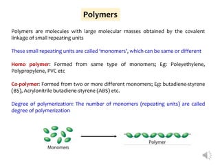 Polymers
Polymers are molecules with large molecular masses obtained by the covalent
linkage of small repeating units
These small repeating units are called ‘monomers’, which can be same or different
Homo polymer: Formed from same type of monomers; Eg: Poleyethylene,
Polypropylene, PVC etc
Co-polymer: Formed from two or more different monomers; Eg: butadiene-styrene
(BS), Acrylonitrile butadiene-styrene (ABS) etc.
Degree of polymerization: The number of monomers (repeating units) are called
degree of polymerization
 