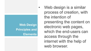 Web Design
Principles and
Elements
• Web design is a similar
process of creation, with
the intention of
presenting the content on
electronic web pages,
which the end-users can
access through the
internet with the help of
web browser.
 