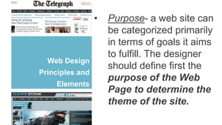 Web Design
Principles and
Elements
• Purpose- a web site can
be categorized primarily
in terms of goals it aims
to fulfill. The designer
should define first the
purpose of the Web
Page to determine the
theme of the site.
 